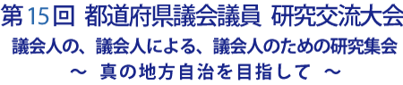 第15回 都道府県議会議員 研究交流大会 議会人の、議会人による、議会人のための研究集会 ～真の地方自治を目指して～